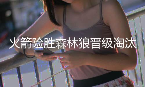 火箭险胜森林狼晋级淘汰赛 马刺力克爵士4连胜