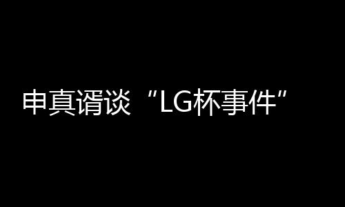 申真谞谈“LG杯事件”:第三局柯洁责任更大一些