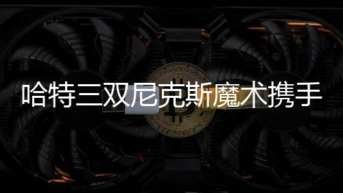 哈特三双尼克斯魔术携手晋级 猛龙力克步行者