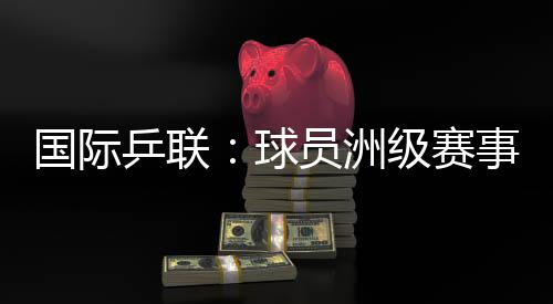 国际乒联：球员洲级赛事排名积分或将延长