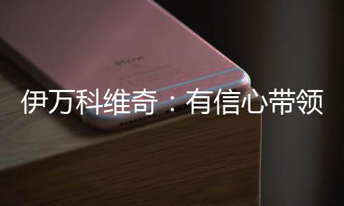 伊万科维奇：有信心带领国足取得更多胜利