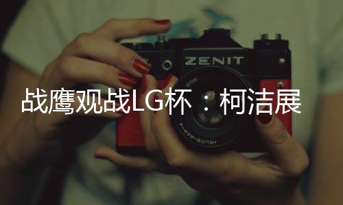 战鹰观战LG杯:柯洁展现王者风范 有点心疼卞相壹