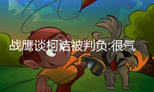 战鹰谈柯洁被判负:很气愤!棋不能也不该这样去赢