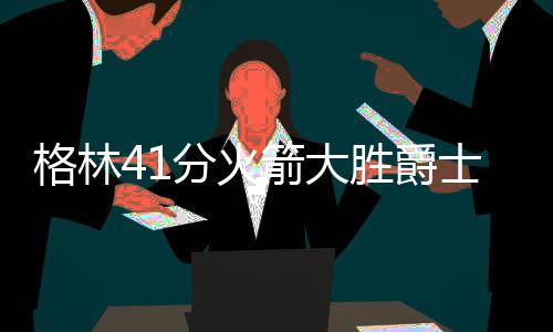 格林41分火箭大胜爵士8连胜 太阳胜马刺3连胜