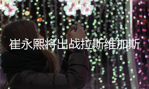 崔永熙将出战拉斯维加斯夏联 随后参加训练营