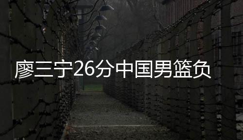 廖三宁26分中国男篮负澳大利亚 英格尔斯11分