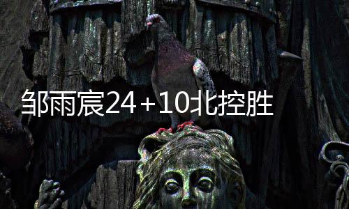 邹雨宸24+10北控胜同曦 吴昌泽18分吉林胜宁波