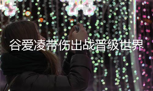 谷爱凌带伤出战晋级世界杯决赛 再次位列全球女运动员收入榜第三