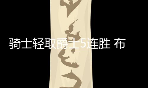 骑士轻取爵士5连胜 布朗35分魔术逆转险胜绿军
