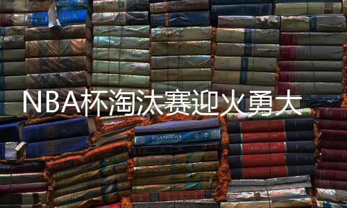 NBA杯淘汰赛迎火勇大战 黑马队领跑夺冠赔率