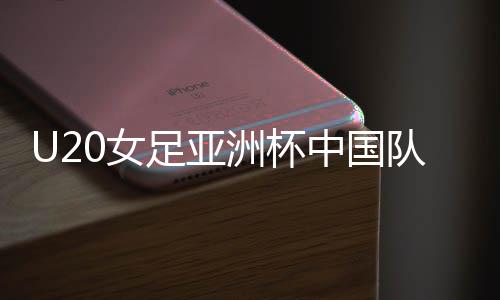 U20女足亚洲杯中国队无缘淘汰赛