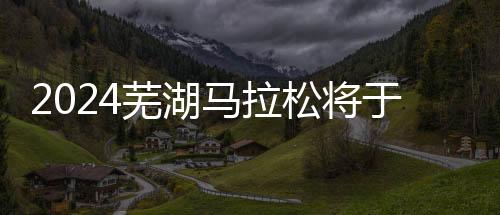 2024芜湖马拉松将于3月31日鸣枪开跑